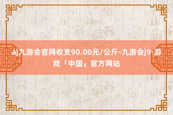 aj九游会官网收支90.00元/公斤-九游会j9·游戏「中国」官方网站