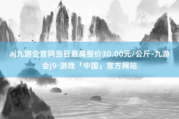 aj九游会官网当日最高报价30.00元/公斤-九游会j9·游戏「中国」官方网站