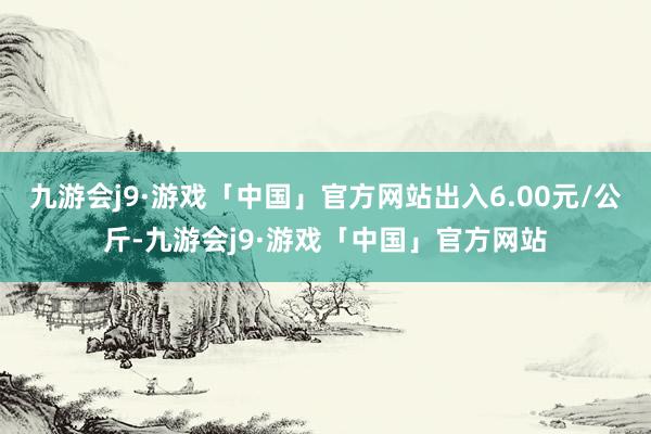 九游会j9·游戏「中国」官方网站出入6.00元/公斤-九游会j9·游戏「中国」官方网站