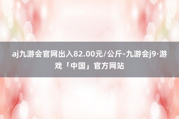 aj九游会官网出入82.00元/公斤-九游会j9·游戏「中国」官方网站