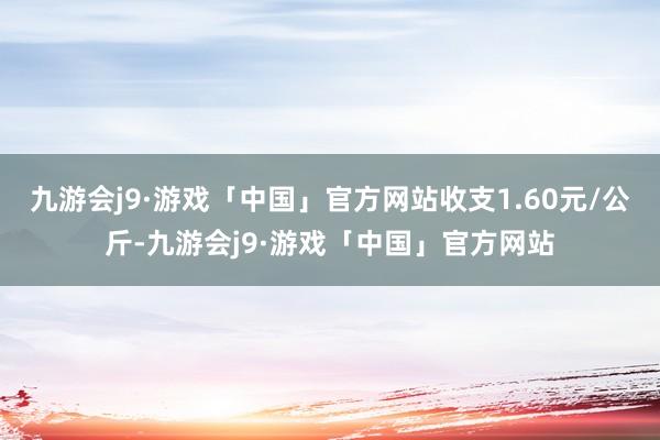 九游会j9·游戏「中国」官方网站收支1.60元/公斤-九游会j9·游戏「中国」官方网站