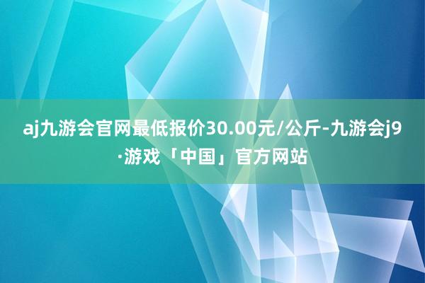 aj九游会官网最低报价30.00元/公斤-九游会j9·游戏「中国」官方网站