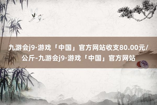 九游会j9·游戏「中国」官方网站收支80.00元/公斤-九游会j9·游戏「中国」官方网站