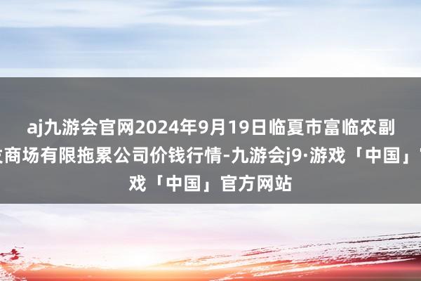 aj九游会官网2024年9月19日临夏市富临农副居品批发商场有限拖累公司价钱行情-九游会j9·游戏「中国」官方网站