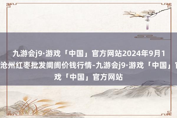 九游会j9·游戏「中国」官方网站2024年9月19日中国沧州红枣批发阛阓价钱行情-九游会j9·游戏「中国」官方网站