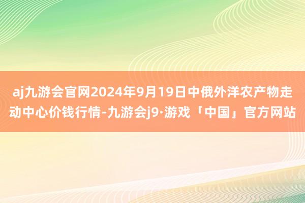 aj九游会官网2024年9月19日中俄外洋农产物走动中心价钱行情-九游会j9·游戏「中国」官方网站