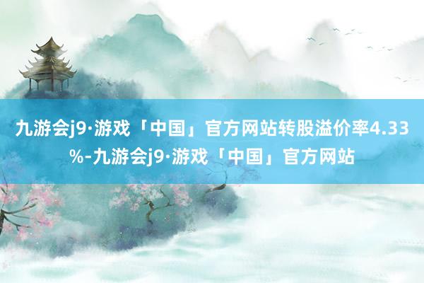 九游会j9·游戏「中国」官方网站转股溢价率4.33%-九游会j9·游戏「中国」官方网站