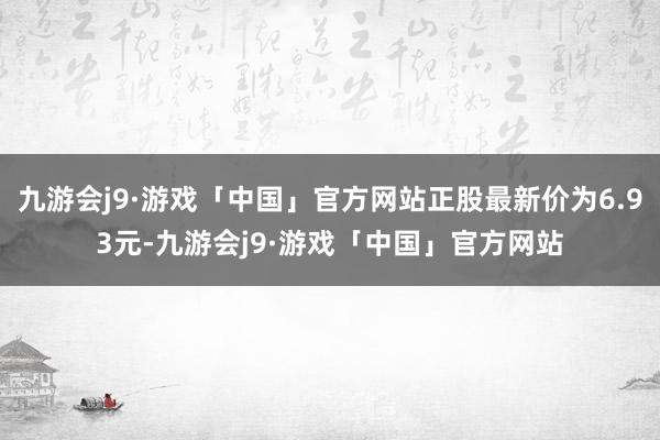 九游会j9·游戏「中国」官方网站正股最新价为6.93元-九游会j9·游戏「中国」官方网站