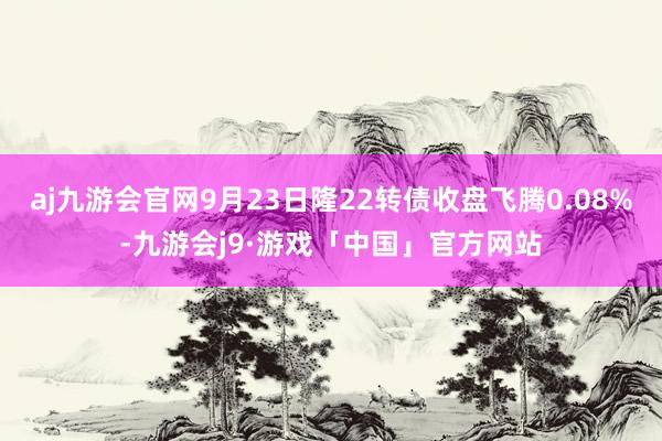 aj九游会官网9月23日隆22转债收盘飞腾0.08%-九游会j9·游戏「中国」官方网站