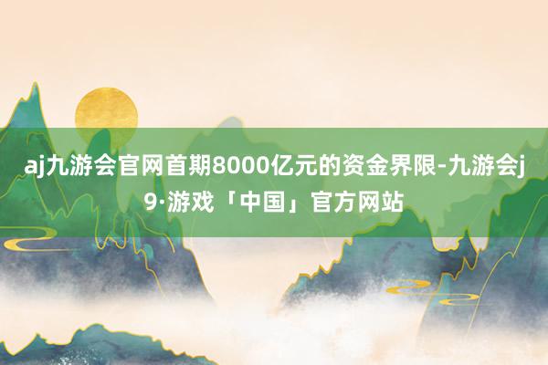 aj九游会官网首期8000亿元的资金界限-九游会j9·游戏「中国」官方网站