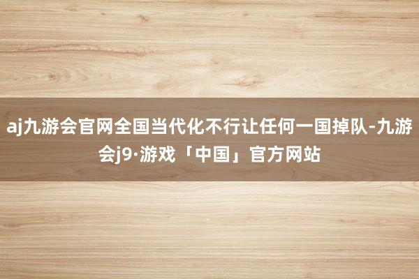 aj九游会官网全国当代化不行让任何一国掉队-九游会j9·游戏「中国」官方网站