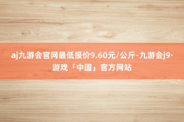 aj九游会官网最低报价9.60元/公斤-九游会j9·游戏「中国」官方网站