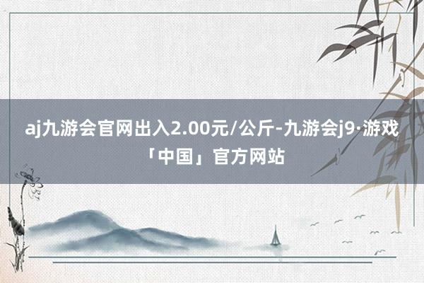 aj九游会官网出入2.00元/公斤-九游会j9·游戏「中国」官方网站