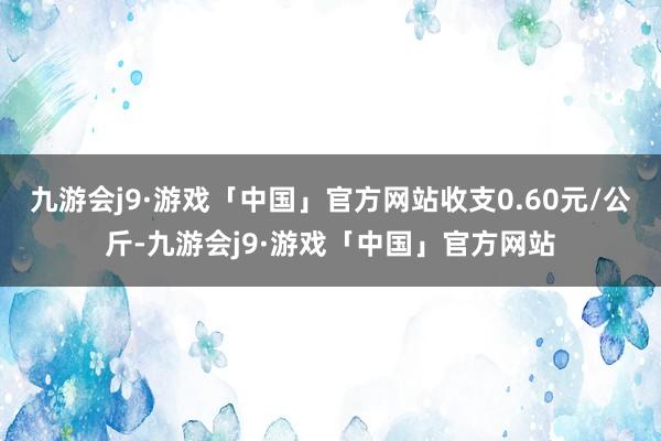 九游会j9·游戏「中国」官方网站收支0.60元/公斤-九游会j9·游戏「中国」官方网站