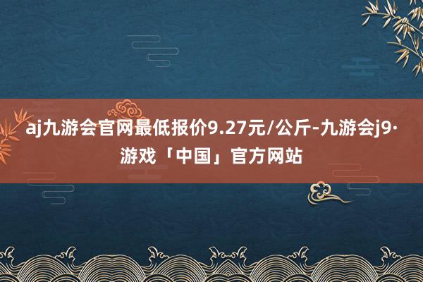 aj九游会官网最低报价9.27元/公斤-九游会j9·游戏「中国」官方网站