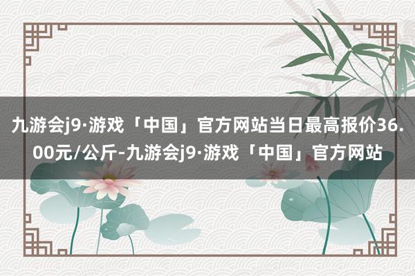 九游会j9·游戏「中国」官方网站当日最高报价36.00元/公斤-九游会j9·游戏「中国」官方网站