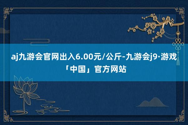 aj九游会官网出入6.00元/公斤-九游会j9·游戏「中国」官方网站