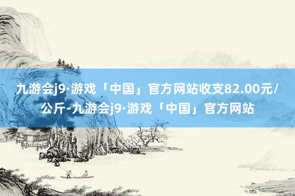 九游会j9·游戏「中国」官方网站收支82.00元/公斤-九游会j9·游戏「中国」官方网站