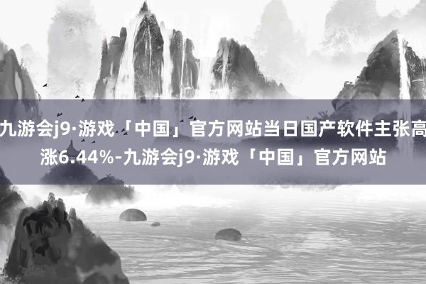 九游会j9·游戏「中国」官方网站当日国产软件主张高涨6.44%-九游会j9·游戏「中国」官方网站