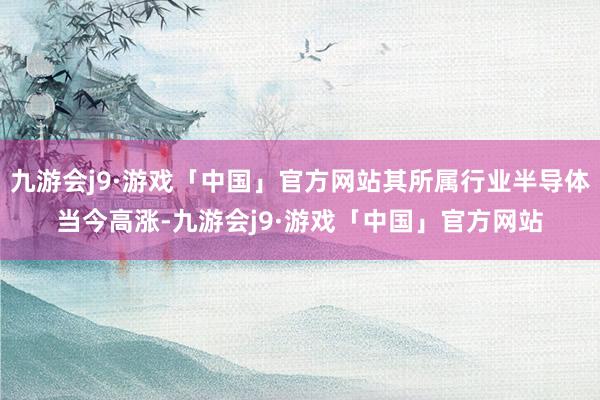 九游会j9·游戏「中国」官方网站其所属行业半导体当今高涨-九游会j9·游戏「中国」官方网站