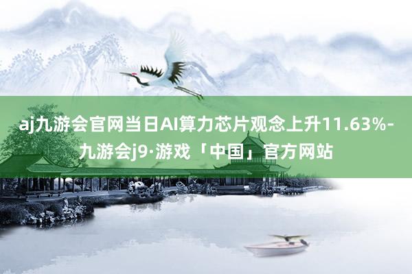 aj九游会官网当日AI算力芯片观念上升11.63%-九游会j9·游戏「中国」官方网站