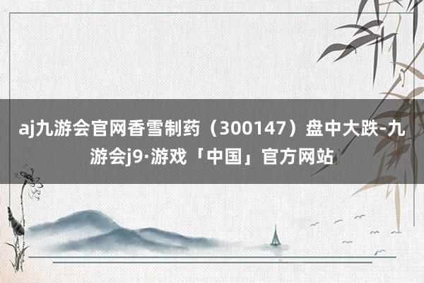 aj九游会官网香雪制药（300147）盘中大跌-九游会j9·游戏「中国」官方网站