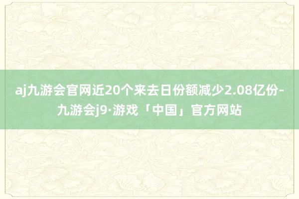 aj九游会官网近20个来去日份额减少2.08亿份-九游会j9·游戏「中国」官方网站