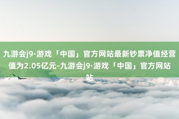 九游会j9·游戏「中国」官方网站最新钞票净值经营值为2.05亿元-九游会j9·游戏「中国」官方网站