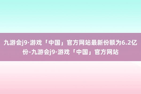 九游会j9·游戏「中国」官方网站最新份额为6.2亿份-九游会j9·游戏「中国」官方网站