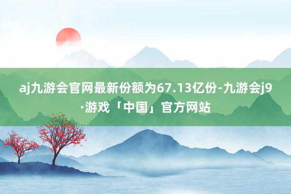 aj九游会官网最新份额为67.13亿份-九游会j9·游戏「中国」官方网站