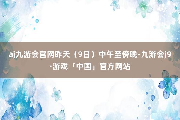 aj九游会官网昨天（9日）中午至傍晚-九游会j9·游戏「中国」官方网站