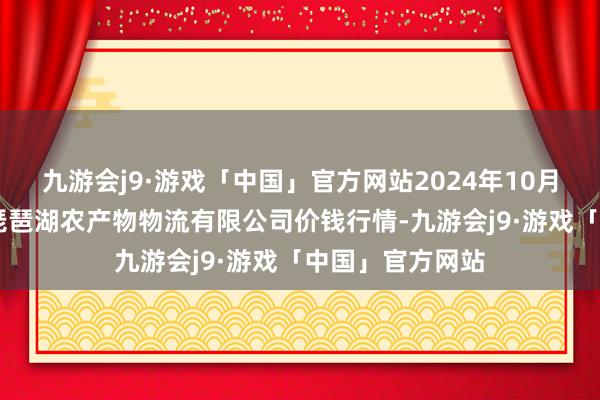 九游会j9·游戏「中国」官方网站2024年10月13日江西九江琵琶湖农产物物流有限公司价钱行情-九游会j9·游戏「中国」官方网站