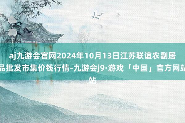 aj九游会官网2024年10月13日江苏联谊农副居品批发市集价钱行情-九游会j9·游戏「中国」官方网站