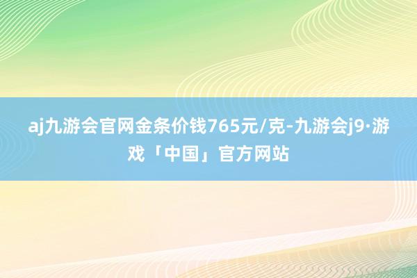 aj九游会官网金条价钱765元/克-九游会j9·游戏「中国」官方网站