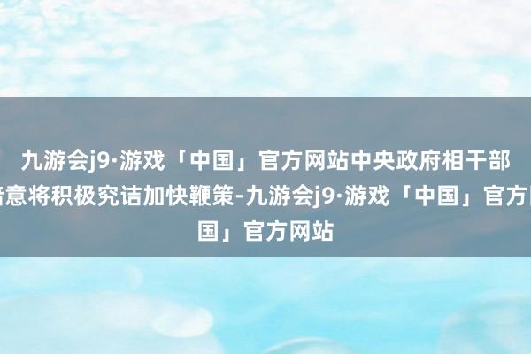 九游会j9·游戏「中国」官方网站中央政府相干部门暗意将积极究诘加快鞭策-九游会j9·游戏「中国」官方网站