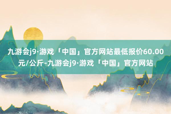 九游会j9·游戏「中国」官方网站最低报价60.00元/公斤-九游会j9·游戏「中国」官方网站