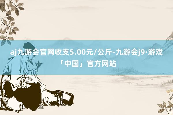 aj九游会官网收支5.00元/公斤-九游会j9·游戏「中国」官方网站