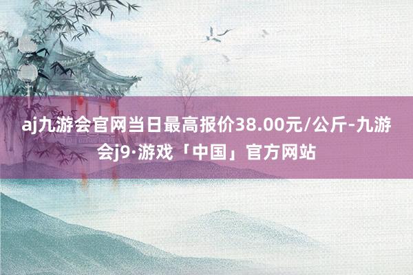 aj九游会官网当日最高报价38.00元/公斤-九游会j9·游戏「中国」官方网站