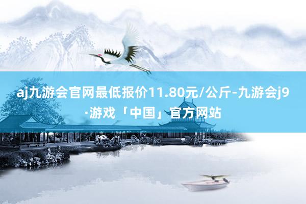 aj九游会官网最低报价11.80元/公斤-九游会j9·游戏「中国」官方网站