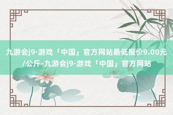 九游会j9·游戏「中国」官方网站最低报价9.00元/公斤-九游会j9·游戏「中国」官方网站