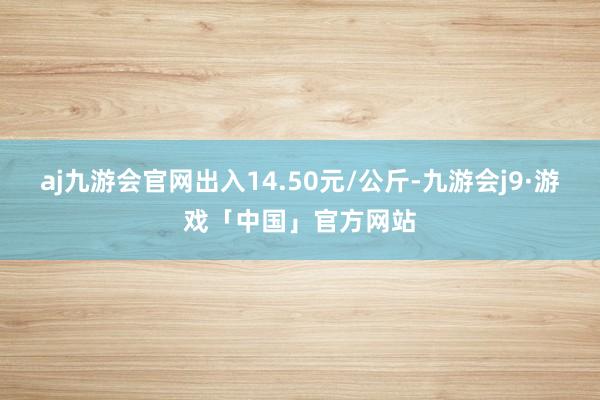 aj九游会官网出入14.50元/公斤-九游会j9·游戏「中国」官方网站