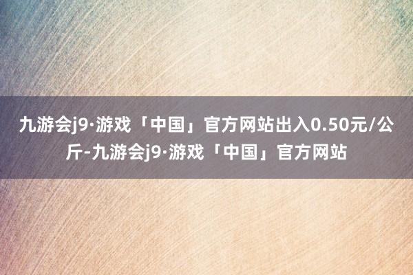 九游会j9·游戏「中国」官方网站出入0.50元/公斤-九游会j9·游戏「中国」官方网站