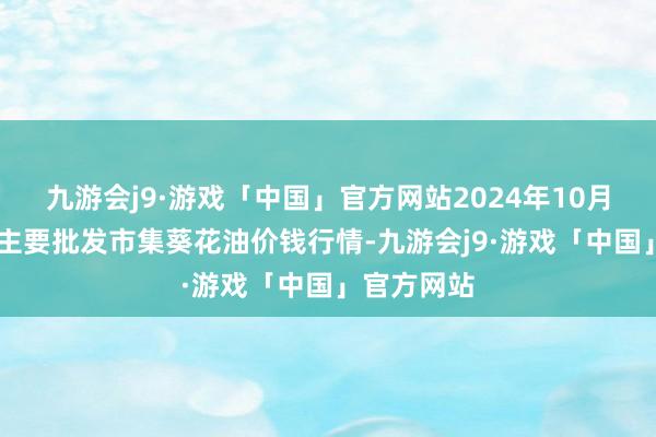 九游会j9·游戏「中国」官方网站2024年10月23日寰球主要批发市集葵花油价钱行情-九游会j9·游戏「中国」官方网站