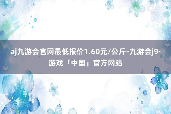 aj九游会官网最低报价1.60元/公斤-九游会j9·游戏「中国」官方网站