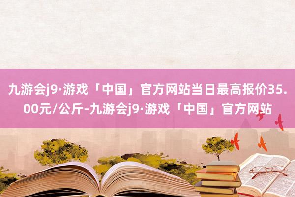 九游会j9·游戏「中国」官方网站当日最高报价35.00元/公斤-九游会j9·游戏「中国」官方网站