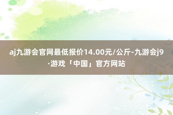 aj九游会官网最低报价14.00元/公斤-九游会j9·游戏「中国」官方网站