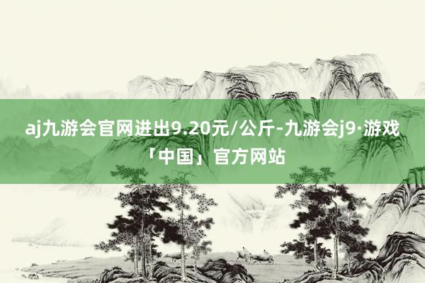 aj九游会官网进出9.20元/公斤-九游会j9·游戏「中国」官方网站