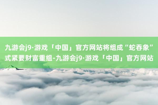 九游会j9·游戏「中国」官方网站将组成“蛇吞象”式紧要财富重组-九游会j9·游戏「中国」官方网站