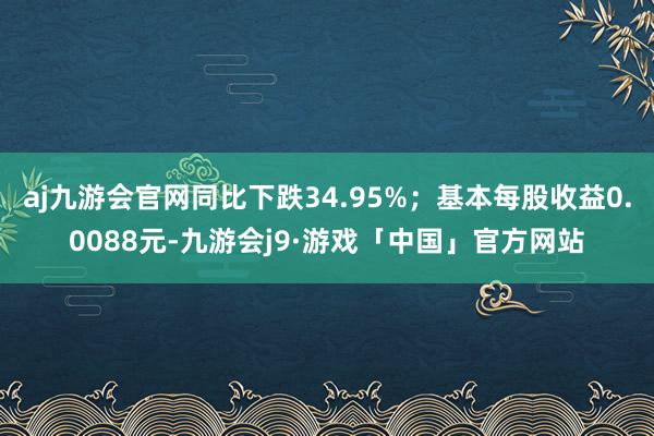 aj九游会官网同比下跌34.95%；基本每股收益0.0088元-九游会j9·游戏「中国」官方网站