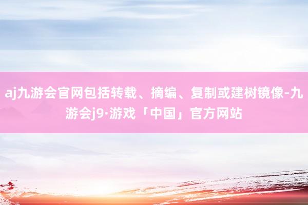 aj九游会官网包括转载、摘编、复制或建树镜像-九游会j9·游戏「中国」官方网站